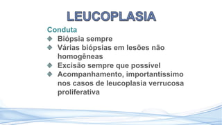Conduta
Biópsia sempre
Várias biópsias em lesões não
homogêneas
Excisão sempre que possível
Acompanhamento, importantíssimo
nos casos de leucoplasia verrucosa
proliferativa
 