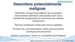Definição: Grupo heterogêneo de condições
clinicamente definidas associadas com risco
variável de progressão ao carcinoma de células
escamosas
Termos aceitáveis: lesão precursora epitelial
Termos não recomendados: lesão precancerosa,
condição precancerosa
Outros: precancer, lesão ou condições premalignas
INTRODUÇÃO
WHO classification of tumours series, 5th ed.; vol. 9=OMS, 2022
 