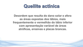 Desordem que resulta do dano solar e afera
as áreas expostas dos lábios, mais
frequentemente o vermelhão do lábio inferior
com apresentação variável de áreas
atróficas, erosivas e placas brancas.
 