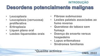 • Leucoplasia
• Leucoplasia (verrucosa)
proliferativa
• Eritroplasia
• Líquen plano oral
• Lesões liquenoides orais
INTRODUÇÃO
OMS, 2022
• Fibrose submucosa
• Lesões palatais associadas ao
fumo reverso
• Queratose do tabaco sem
fumaça
• Doença do enxerto versus
hospedeiro
• Lupus eritematoso
• Síndromes familiares
*Queilite actínica
 