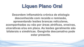 Desordem inflamatória crônica de etiologia
desconhecida com recaída e remissão,
apresentando lesões brancas reticulares,
acompanhadas ou não por áreas atróficas, erosivas,
ulcerativas e/ou em placa. As lesões geralmente são
bilaterais e simétricas. Gengivite descamativa pode
estar presente.
 