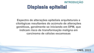 Espectro de alterações epiteliais arquiteturais e
citológicas resultantes do acúmulo de alterações
genéticas, geralmente se iniciando em DPM, que
indicam risco de transformação maligna em
carcinoma de células escamosas
INTRODUÇÃO
OMS, 2022
 