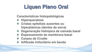 Características histopatológicas
Hiperqueratose
Cristas epiteliais ausentes ou
hiperplásicas (dentes de serra)
Degeneração hidrópica da camada basal
Espessamento da membrana basal
Corpos de Civatte
Infiltrado linfocitário em banda
 