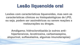 Lesões com características liquenoides, mas sem as
características clínicas ou histopatológicas de LPO,
ou seja, podem ser assimétricos ou serem reações a
restaurações ou drogas.
Amálgama; hidroclorotiazida (e outros anti-
hipertensivos, levotiroxina, carbamazepina,
alopurinol, sulfasalazina, algumas imunoterapias)
 