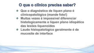 Que o diagnóstico de líquen plano é
clinicopatológico (mande foto!)
Muitas vezes é impossível diferenciar
histologicamente o líquen plano idiopático
das lesões liquenoides
Laudo histopatológico geralmente é de
mucosite de interface
 