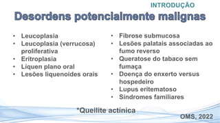 • Leucoplasia
• Leucoplasia (verrucosa)
proliferativa
• Eritroplasia
• Líquen plano oral
• Lesões liquenoides orais
INTRODUÇÃO
OMS, 2022
• Fibrose submucosa
• Lesões palatais associadas ao
fumo reverso
• Queratose do tabaco sem
fumaça
• Doença do enxerto versus
hospedeiro
• Lupus eritematoso
• Síndromes familiares
*Queilite actínica
 