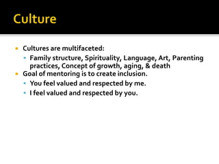 



Cultures are multifaceted:
 Family structure, Spirituality, Language, Art, Parenting
practices, Concept of growth, aging, & death
Goal of mentoring is to create inclusion.
 You feel valued and respected by me.
 I feel valued and respected by you.

 