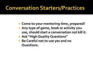 Come to your mentoring time, prepared!
Any type of game, book or activity you
use, should start a conversation not kill it.
 Ask “High Quality Questions”
 Be Careful not to use yes and no
Questions.



 