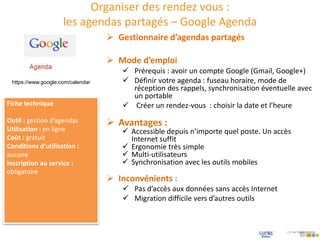 Organiser des rendez vous :
les agendas partagés – Google Agenda
 Mode d’emploi
 Prérequis : avoir un compte Google (Gmail, Google+)
 Définir votre agenda : fuseau horaire, mode de
réception des rappels, synchronisation éventuelle avec
un portable
 Créer un rendez-vous : choisir la date et l’heure
 Gestionnaire d’agendas partagés
Fiche technique
Outil : gestion d’agendas
Utilisation : en ligne
Coût : gratuit
Conditions d’utilisation :
aucune
Inscription au service :
obligatoire
 Avantages :
 Accessible depuis n’importe quel poste. Un accès
Internet suffit
 Ergonomie très simple
 Multi-utilisateurs
 Synchronisation avec les outils mobiles
 Inconvénients :
 Pas d’accès aux données sans accès Internet
 Migration difficile vers d’autres outils
https://www.google.com/calendar
 