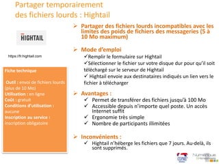Partager temporairement
des fichiers lourds : Hightail
 Mode d’emploi
Remplir le formulaire sur Hightail
Sélectionner le fichier sur votre disque dur pour qu’il soit
téléchargé sur le serveur de Hightail
 Hightail envoie aux destinataires indiqués un lien vers le
fichier à télécharger
 Partager des fichiers lourds incompatibles avec les
limites des poids de fichiers des messageries (5 à
10 Mo maximum)
Fiche technique
Outil : envoi de fichiers lourds
(plus de 10 Mo)
Utilisation : en ligne
Coût : gratuit
Conditions d’utilisation :
aucune
Inscription au service :
inscription obligatoire
 Avantages :
 Permet de transférer des fichiers jusqu’à 100 Mo
 Accessible depuis n’importe quel poste. Un accès
Internet suffit
 Ergonomie très simple
 Nombre de participants illimitées
 Inconvénients :
 Hightail n’héberge les fichiers que 7 jours. Au-delà, ils
sont supprimés.
https://fr.hightail.com
 