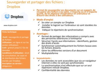 Sauvegarder et partager des fichiers :
Dropbox
 Mode d’emploi
 Se créer un compte sur Dropbox
 Installer le logiciel sur l’ordinateur où sont stockées les
données
 Indiquer le répertoire de synchronisation
 Permet de sauvegarder ses documents sur un support, de
récupérer des fichiers à la volée, n’importe où et n’importe
quand, de les déplacer d’ordinateur en ordinateur et
d’ouvrir des droits à des utilisateurs.
Fiche technique
Outil : sauvegarde et partage
de fichiers
Utilisation : en ligne et sur les
postes utilisateurs
Coût : gratuit jusqu’à 2 Go de
données
Conditions d’utilisation : droit
de consultation, de copie et
de distribution des fichiers
stockés par Dropbox
Inscription au service :
obligatoire
 Avantages :
 Permet de partager des informations y compris avec
des personnes extérieures à l’entreprise
 Sécuriser l’accès aux informations : identifiants, gestion
des droits d’accès
 Synchroniser automatiquement les fichiers locaux avec
les fichiers distants
 Gérer les différentes versions d’un document
 Multiplateforme
 Inconvénients :
 Les données ne sont accessibles que via un navigateur
Internet si elles ne sont pas synchronisées
 La synchronisation n’est effectuée que sur un seul
répertoire intitulé Dropbox.
 Confidentialité des données
www.dropbox.com
 