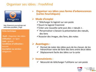 Organiser ses idées : FreeMind
 Mode d’emploi
 Télécharger le logiciel sur son poste
Ouvrir le logiciel Freemind
Créer une nouvelle carte puis des « nœuds » .
 Personnaliser si besoin la présentation des nœuds,
des liens
Associer des images, des liens, des notes
 Organiser ses idées sous forme d’arborescences
(cartes heuristiques)
Fiche technique
Outil : Organiser des idées
Utilisation : en ligne
Coût : gratuit
Conditions d’utilisation :
aucune
Inscription au service :
obligatoire
 Avantages :
 Permet de noter des idées puis de les classer, de les
hiérarchiser voire de faire des liens entre deux idées
 Déplacement facile des idées sur la carte
 Inconvénients :
 Nécessité de télécharger l’utilitaire sur son poste
http://freemind.sourceforge.net/
wiki/index.php/Main_Page
 