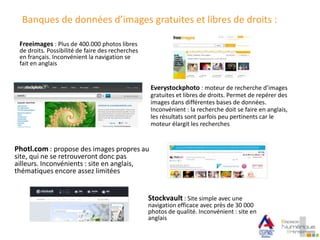 Banques de données d’images gratuites et libres de droits :
Stockvault : Site simple avec une
navigation efficace avec près de 30 000
photos de qualité. Inconvénient : site en
anglais
Photl.com : propose des images propres au
site, qui ne se retrouveront donc pas
ailleurs. Inconvénients : site en anglais,
thématiques encore assez limitées
Everystockphoto : moteur de recherche d’images
gratuites et libres de droits. Permet de repérer des
images dans différentes bases de données.
Inconvénient : la recherche doit se faire en anglais,
les résultats sont parfois peu pertinents car le
moteur élargit les recherches
Freeimages : Plus de 400.000 photos libres
de droits. Possibilité de faire des recherches
en français. Inconvénient la navigation se
fait en anglais
 