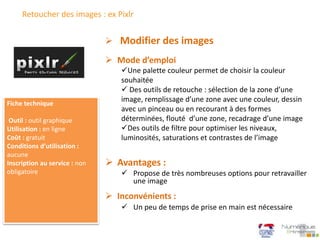 Retoucher des images : ex Pixlr
 Mode d’emploi
Une palette couleur permet de choisir la couleur
souhaitée
 Des outils de retouche : sélection de la zone d’une
image, remplissage d’une zone avec une couleur, dessin
avec un pinceau ou en recourant à des formes
déterminées, flouté d’une zone, recadrage d’une image
Des outils de filtre pour optimiser les niveaux,
luminosités, saturations et contrastes de l’image
 Modifier des images
Fiche technique
Outil : outil graphique
Utilisation : en ligne
Coût : gratuit
Conditions d’utilisation :
aucune
Inscription au service : non
obligatoire
 Avantages :
 Propose de très nombreuses options pour retravailler
une image
 Inconvénients :
 Un peu de temps de prise en main est nécessaire
 