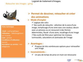 Retoucher des images : gimp
Logiciel de traitement d’images.
.
Fiche technique
Outil : outil graphique
Utilisation : téléchargement
sur le poste
Coût : gratuit
Conditions d’utilisation :
aucune
Inscription au service : non
obligatoire
 Mode d’emploi
 Logique des calcs
 Des outils de retouche : sélection de la zone d’une
image, remplissage d’une zone avec une couleur, dessin
avec un pinceau ou en recourant à des formes
déterminées, flouté d’une zone, recadrage d’une image
Des outils de filtre pour optimiser les niveaux,
luminosités, saturations et contrastes de l’image
 Permet de dessiner, retoucher et créer
des animations
 Avantages :
 Propose de très nombreuses options pour retravailler
une image
 Inconvénients :
 Un peu de temps de prise en main est nécessaire
 