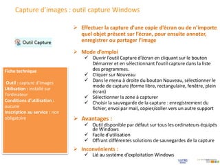 Capture d’images : outil capture Windows
 Mode d’emploi
 Ouvrir l’outil Capture d’écran en cliquant sur le bouton
Démarrer et en sélectionnant l’outil capture dans la liste
des programmes.
 Cliquer sur Nouveau
 Dans le menu à droite du bouton Nouveau, sélectionner le
mode de capture (forme libre, rectangulaire, fenêtre, plein
écran)
 Sélectionner la zone à capturer
 Choisir la sauvegarde de la capture : enregistrement du
fichier, envoi par mail, copier/coller vers un autre support
 Effectuer la capture d’une copie d’écran ou de n’importe
quel objet présent sur l’écran, pour ensuite annoter,
enregistrer ou partager l’image
Fiche technique
Outil : capture d’images
Utilisation : installé sur
l’ordinateur
Conditions d’utilisation :
aucune
Inscription au service : non
obligatoire  Avantages :
 Outil disponible par défaut sur tous les ordinateurs équipés
de Windows
 Facile d’utilisation
 Offrant différentes solutions de sauvegardes de la capture
 Inconvénients :
 Lié au système d’exploitation Windows
 