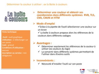 Déterminer la couleur à utiliser : ex la Boite à couleurs
 Mode d’emploi
Grâce à la pipette de l’outil sélectionner une couleur sur
un écran
 La boîte à couleurs propose alors les références de la
couleurs dans différents codages
 Déterminer une couleur et obtenir ses
coordonnées dans différents systèmes RVB, TLS,
CMJ, CMJN et HTM
Fiche technique
Outil : outil graphique
Utilisation : à télécharger sur
son poste
Coût : gratuit
Conditions d’utilisation :
aucune
Inscription au service : non
obligatoire
 Avantages :
 Déterminer exactement les références de la couleur à
utiliser (ex couleurs du logo)
 La convertir dans différents systèmes permettant de
l’utiliser dans d’autres outils
 Inconvénients :
 Nécessité d’installer l’outil sur son poste
 