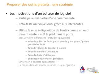 Proposer des outils gratuits : une stratégie
• Les motivations d’un éditeur de logiciel
– Participe au bien-être d’une communauté
– Béta-teste un nouvel outil grâce aux internautes
– Utilise la mise à disposition de l’outil comme un outil
d’avant vente = met le pied dans la porte
• Des versions différentes (gratuites /payantes)
– Selon le public: ex Avast gratuit pour le grand public / payant
pour l’offre BtoB
– Selon le volume de données à stocker
– Selon le nombre d’utilisateurs
– Selon la durée d’utilisation
– Selon les fonctionnalités proposées
•L’insertion d’encarts publicitaires
•La proposition de services associés : ex intégration
 
