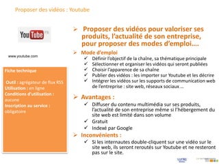 Proposer des vidéos : Youtube
 Mode d’emploi
 Définir l’objectif de la chaîne, sa thématique principale
 Sélectionner et organiser les vidéos qui seront publiées
 Choisir l’apparence de sa chaîne
 Publier des vidéos : les importer sur Youtube et les décrire
 Intégrer les vidéos sur les supports de communication web
de l’entreprise : site web, réseaux sociaux …
 Proposer des vidéos pour valoriser ses
produits, l’actualité de son entreprise,
pour proposer des modes d’emploi….
Fiche technique
Outil : agrégateur de flux RSS
Utilisation : en ligne
Conditions d’utilisation :
aucune
Inscription au service :
obligatoire
 Avantages :
 Diffuser du contenu multimédia sur ses produits,
l’actualité de son entreprise même si l’hébergement du
site web est limité dans son volume
 Gratuit
 Indexé par Google
 Inconvénients :
 Si les internautes double-cliquent sur une vidéo sur le
site web, ils seront reroutés sur Youtube et ne resteront
pas sur le site.
www.youtube.com
 