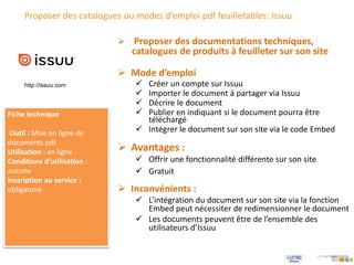 Proposer des catalogues ou modes d’emploi pdf feuilletables: Issuu
 Mode d’emploi
 Créer un compte sur Issuu
 Importer le document à partager via Issuu
 Décrire le document
 Publier en indiquant si le document pourra être
téléchargé
 Intégrer le document sur son site via le code Embed
 Proposer des documentations techniques,
catalogues de produits à feuilleter sur son site
Fiche technique
Outil : Mise en ligne de
documents pdf
Utilisation : en ligne
Conditions d’utilisation :
aucune
Inscription au service :
obligatoire
 Avantages :
 Offrir une fonctionnalité différente sur son site
 Gratuit
 Inconvénients :
 L’intégration du document sur son site via la fonction
Embed peut nécessiter de redimensionner le document
 Les documents peuvent être de l’ensemble des
utilisateurs d’Issuu
http://issuu.com
 