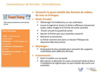 Convertisseur de formats : Formatfactory
 Mode d’emploi
 Télécharger Formatfactory sur son ordinateur
 Lancer le logiciel et choisir la tâche à effectuer (conversion
audio, vidéo, image) et le format de sortie souhaité
 Choisir ensuite la qualité de sortie
 Ajouter le fichier que vous souhaitez convertir
 Démarrer la conversion
 Le fichier converti sera dans un dossier FFOutput du
répertoire Mes Documents
 Convertir la quasi-totalité des formats de vidéos,
de sons et d'images
Fiche technique
Outil : convertisseur
multimédia
Utilisation : à télécharger sur
son poste
Conditions d’utilisation :
aucune
Inscription au service : non
obligatoire
 Avantages :
 Outil gratuit le plus complet pour convertir des supports
multimédia dans différents formats
 Inconvénients :
 Outil à installer sur son poste
 Bien penser à décocher les cases concernant Ebay et Ask à
l’installation du logiciel pour ne pas installer des outils non
souhaités
http://www.pcfreetime.com/downloa
d.html
 