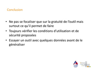 Conclusion
• Ne pas se focaliser que sur la gratuité de l’outil mais
surtout ce qu’il permet de faire
• Toujours vérifier les conditions d’utilisation et de
sécurité proposées
• Essayer un outil avec quelques données avant de le
généraliser
 