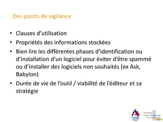 Des points de vigilance
• Clauses d’utilisation
• Propriétés des informations stockées
• Bien lire les différentes phases d’identification ou
d’installation d’un logiciel pour éviter d’être spammé
ou d’installer des logiciels non souhaités (ex Ask,
Babylon)
• Durée de vie de l’outil / viabilité de l’éditeur et sa
stratégie
 