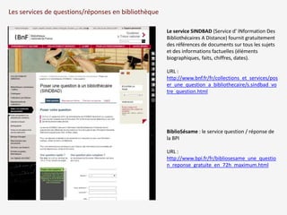 Les services de questions/réponses en bibliothèque 
Le service SINDBAD (Service d' INformation Des 
Bibliothécaires A Distance) fournit gratuitement 
des références de documents sur tous les sujets 
et des informations factuelles (éléments 
biographiques, faits, chiffres, dates). 
URL : 
http://www.bnf.fr/fr/collections_et_services/pos 
er_une_question_a_bibliothecaire/s.sindbad_vo 
tre_question.html 
BiblioSésame : le service question / réponse de 
la BPI 
URL : 
http://www.bpi.fr/fr/bibliosesame_une_questio 
n_reponse_gratuite_en_72h_maximum.html 
 