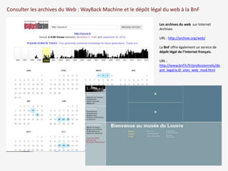 Consulter les archives du Web : WayBack Machine et le dépôt légal du web à la BnF 
Les archives du web sur Internet 
Archives 
URL : http://archive.org/web/ 
La BnF offre également un service de 
dépôt légal de l’internet français. 
URL : 
http://www.bnf.fr/fr/professionnels/de 
pot_legal/a.dl_sites_web_mod.html 
 