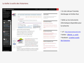La boîte à outils des historiens 
• Un site créé par Franziska 
Heimburger et Emilien Ruiz 
• Veille sur les instruments 
informatiques disponibles pour 
la recherche 
• url : http://www.boiteaoutils.info/ 
• twitter : @boite_a_outils 
• facebook : La boîte à outils 
des historiens 
 