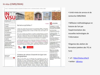 In visu (CNRS/INHA) 
• Unité mixte de service et de 
recherche CNRS/INHA 
• Réflexion méthodologique en 
histoire de l’art par 
l’expérimentation des 
nouvelles technologies de 
l’information 
•Organise des ateliers de 
formation (ateliers des TIC et 
l’art) 
• url : http://invisu.inha.fr 
• twitter : @invisu 
 