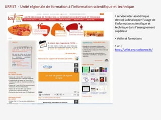 URFIST - Unité régionale de formation à l’information scientifique et technique 
• service inter-académique 
destiné à développer l'usage de 
l'information scientifique et 
technique dans l'enseignement 
supérieur 
• Veille et formations 
• url : 
http://urfist.enc.sorbonne.fr/ 
 