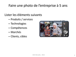 3CEEI Héraclès - 2012
Faire une photo de l’entreprise à 5 ans
Lister les éléments suivants
– Produits / services
– Technol...