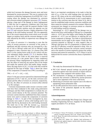 V.A. de Souza, A. Neville / Wear 255 (2003) 146–156 155
solids level increases the damage becomes more and more
dominated by erosion processes. This was in contrast to the
situation in solids-free impingement of an HVOF WC–CoCr
coating where the damage was dominated by corrosion
and corrosion-related (synergistic) processes [20]. Erosion,
playing a large part of the damage in slurry impingement
is often the case in aggressive conditions and it has been
shown to be the same on drill bit material (Stellite X-40)
[19] but on austenitic stainless steels the opposite was the
case [23] and corrosion became a higher proportion of the
damage as the solid loading increased. This was apparently
due to the crucial repassivation events which occur on solid
impact on stainless steels and the corrosion damage is criti-
cally affected by the ability to repassivate once damage has
occurred.
In terms of corrosion it is interesting to note that the
effect of erosion processes on corrosion of the cermet is
signiﬁcant and that corrosion rates are increased by a fac-
tor of 4.46 at 200 mg/l solids and 16.8 at 500 mg/l solids
compared to static corrosion rates. It is known from XPS
that Cr in the coating forms oxide (Cr2O3) which will pre-
vent substantial charge transfer [21]. It is therefore likely
that under E/C the oxide on the metal phase is removed
and corrosion (at a rate greater than in static conditions)
can proceed. Hence impingement by impacting solids will
have the effect of removing any passive ﬁlm on the binder
and render the material active and enable charge transfer.
Hence the large factor of Ce is in line with what would be
expected for this type of binder. Table 6 shows the values
of the components of material loss (TWL) according to
TWL = E + C + Ce + Ec (2)
where E is the pure erosion material loss determined through
application of CP, C and Ce are the static corrosion com-
ponent and the effect of erosion on corrosion, respectively,
and Ec the effect of corrosion on erosion (often referred
to as the synergy).
Corrosion measurements under erosion–corrosion condi-
tions have been conducted in this study using polarisation
techniques and then Tafel extrapolation to evaluate the cor-
rosion current density at the free corrosion potential. The
corrosion current densities established from these measure-
ments were used to evaluate the components of corrosion
damage in Table 6. As part of this investigation Rp mea-
surements were made at various solid loadings and it was
shown that the Rp decreased as the solid loading increased.
The trend was in line with the increase icorr measured
during impingement at 200 and 500 mg/l solids. However,
Table 6
Components of material loss (mg) attributed to different degradation
processes on WC–Co–Cr under liquid–solid impingement in 3.5% NaCl
E C Ce Ec
200 mg/l 5.1 0.04 0.15 0.81
500 mg/l 11.5 0.04 0.67 0.89
there is an important consideration to be made in that the
ratio of icorr at the two solid loadings does not match the
ratio of 1/Rp values at the two solid loadings. This therefore
indicates that for Rp measurements to give a good approx-
imation to the corrosion rates then the values of βa and βc
must be established under erosion–corrosion conditions and
these cannot be routinely assumed to be constant. Otherwise
erroneously low changes in corrosion current as a function
of solid loading would be estimated.
Interestingly at −0.5 V applied CP the damage was re-
duced at the lower solid loading of 200 mg/l to a comparable
value at −0.8 V but at the higher solid loading the applied
potential of −0.5 V was not effective in reducing the cor-
rosion component of damage. Two links to electrochemical
measurements can be made in this respect. Firstly the free
corrosion potential at 500 mg/l is more negative than at
200 mg/l and hence the CP overpotential is reduced and as
such the CP efﬁciency would be expected to drop. Also, as
the solid loading increases the corrosion current increases
and so the amount of current required to protect the surface
increases and cannot be sustained at −0.5 V. Hence it can be
deduced that for erosion–corrosion the choice of potential is
vital.
5. Conclusions
The study has demonstrated the following:
• WC–CoCr thermal sprayed coatings can provide good
protection against wear and corrosion in liquid–solid im-
pingement when compared with stainless steels.
• The mechanisms of damage are dominated by erosion
processes but corrosion is affected by erosion processes
and is more important at the lower solid levels.
• Monitoring of corrosion rates requires care to be taken in
interpreting linear polarisation data.
• CP can offer protection from erosion–corrosion damage—
the extent of the protection depends on the erosion–
corrosion severity.
Acknowledgements
The authors acknowledge Weir Pumps Ltd., Glasgow and
Greenhey Engineering Services, England, for the ﬁnancial
support provided to V.A. de Souza.
References
[1] P. Siitonen, T. Kinos, P.O. Kettunen, A method for measuring particle
velocity in thermal spraying, Surf. Coat. Technol. 64 (17) (1994).
[2] R.J.K. Wood, The sand erosion performance of coatings, Mater. Des.
20 (1999) 179–191.
[3] R.J.K. Wood, B.G. Mellor, M.L. Binﬁeld, Sand performance of
detonation gun applied tungsten carbide/cobalt–chromium coatings,
Wear 211 (1997) 70–83.
 