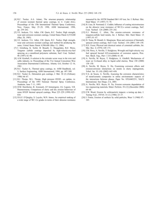 156 V.A. de Souza, A. Neville / Wear 255 (2003) 146–156
[4] R.C. Tucker, A.A. Ashari, The structure–property relationship
of erosion resistant thermal spray coatings, in: C. Codet (Ed.),
Proceedings of the 15th International Thermal Spray Conference,
Nice, France, May 25–29, 1998, ASM International, 1998,
pp. 259–262.
[5] J.E. Jackson, T.A. Adler, J.M. Quets, R.C. Tucker, High strength,
wear and corrosion resistant coatings, United States Patent 4,519,840
(May 28, 1985).
[6] J.E. Jackson, T.A. Adler, J.M. Quets, R.C. Tucker, High strength,
wear and corrosion resistant coatings and method for producing the
same, United States Patent 4,588,608 (May 13, 1986).
[7] I. Grimberg, K. Soifer, B. Bouaiﬁ, U. Draugelates, B.Z. Weiss,
Tungsten carbide coatings deposited by high-velocity-oxy-fuel
spraying on a metallized polymeric substrate, Surf. Coat. Technol.
90 (1997) 82–90.
[8] A.M. Kimball, A solution to the extruder screw wear in the wire and
cable industry, in: Proceedings of the 51st Annual Convention Wire
Association International Conference, Atlanta, GA, October 12–16,
1981.
[9] R.C. Tucker Jr., Thermal spray coatings, in: ASM Handbook, vol.
5, Surface Engineering, ASM International, 1994, pp. 497–509.
[10] R.C. Tucker Jr., Detonation gun coatings, J. Met. 38 (2) (February
1986) 66–67.
[11] R.J. Thorpe, M.L. Thorpe, High pressure HVOF—an update, in:
Proceedings of the 1993 National Thermal Spray Conference,
Anaheim, June 7–11, 1993.
[12] H.M. Hawthorne, B. Arsenault, J.P. Immarigeon, J.G. Legoux, V.R.
Parameswaran, Comparison of slurry and dry erosion behaviour of
some HVOF thermal sprayed coatings, Wear 225–229 (1999) 825–
834.
[13] D.G.F. O’Quigley, S. Luyckx, M.N. James, An empirical ranking of
a wide range of WC–Co grades in terms of their abrasion resistance
measured by the ASTM Standard B611-85 test, Int. J. Refract. Met.
Hard Mater. 15 (1997) 73–79.
[14] H. Liao, B. Normand, C. Coddet, Inﬂuence of coating microstructure
on the abrasive wear resistance of WC/Co cermet coatings, Surf.
Coat. Technol. 124 (2000) 235–242.
[15] E.J. Wentzel, C. Allen, The erosion–corrosion resistance of
tungsten-carbide hard metals, Int. J. Refract. Met. Hard Mater. 15
(1997) 81–87.
[16] D. Toma, W. Brandl, G. Marginean, Wear and corrosion of thermally
sprayed cermet coatings, Surf. Coat. Technol. 138 (2001) 149–158.
[17] H.E. Exner, Physical and chemical nature of cemented carbides, Int.
Met. Rev. 4 (1979) 149–173.
[18] J.M. Perry, A. Neville, T. Hodgkiess, Wrought and high-velocity oxy
fuel sprayed Inconel 625-examination of corrosion aspects, Proc.
Inst. Mech. Eng., Part 1 214 (2000) 41–48.
[19] A. Neville, M. Reyes, T. Hodgkiess, A. Gledhill, Mechanisms of
wear on Co-based alloy in liquid–solid slurries, Wear 238 (2000)
138–150.
[20] A. Neville, M. Reyes, X. Hu, Examining corrosion effects and
erosion/corrosion interactions on metals in slurry impingement,
Tribol. Int. 35 (10) (2002) 643–650.
[21] V.A. de Souza, A. Neville, Assessing the corrosion characteristics
of metal/ceramic composites in saline environments—aspects of
the interactions between phases, Paper No. STG4403251, NACE
International, San Diego, CA, 2003.
[22] A. Neville, M.E. Reyes, H. Xu, Erosion–corrosion degradation of
two engineering materials, Mater. Perform. 39 (12) (December 2000)
64–68.
[23] F.W. Wood, Erosion by solid-particle impacts: a testing up date, J.
Testing Eval., JTEVA 14 (1) (1986) 23–27.
[24] I. Finnie, Erosion of surfaces by solid particles, Wear 3 (1960) 87–
103.
 
