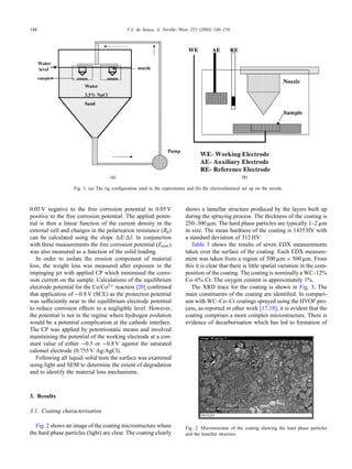 148 V.A. de Souza, A. Neville / Wear 255 (2003) 146–156
Fig. 1. (a) The rig conﬁguration used in the experiments and (b) the electrochemical set up on the nozzle.
0.05 V negative to the free corrosion potential to 0.05 V
positive to the free corrosion potential. The applied poten-
tial is then a linear function of the current density in the
external cell and changes in the polarisation resistance (Rp)
can be calculated using the slope E/ I. In conjunction
with these measurements the free corrosion potential (Ecorr)
was also measured as a function of the solid loading.
In order to isolate the erosion component of material
loss, the weight loss was measured after exposure to the
impinging jet with applied CP which minimised the corro-
sion current on the sample. Calculations of the equilibrium
electrode potential for the Co/Co2+ reaction [20] conﬁrmed
that application of −0.8 V (SCE) as the protection potential
was sufﬁciently near to the equilibrium electrode potential
to reduce corrosion effects to a negligible level. However,
the potential is not in the regime where hydrogen evolution
would be a potential complication at the cathode interface.
The CP was applied by potentiostatic means and involved
maintaining the potential of the working electrode at a con-
stant value of either −0.5 or −0.8 V against the saturated
calomel electrode (0.755 V Ag/AgCl).
Following all liquid–solid tests the surface was examined
using light and SEM to determine the extent of degradation
and to identify the material loss mechanisms.
3. Results
3.1. Coating characterisation
Fig. 2 shows an image of the coating microstructure where
the hard phase particles (light) are clear. The coating clearly
shows a lamellar structure produced by the layers built up
during the spraying process. The thickness of the coating is
250–300 ␮m. The hard phase particles are typically 1–2 ␮m
in size. The mean hardness of the coating is 1435 HV with
a standard deviation of 312 HV.
Table 3 shows the results of seven EDX measurements
taken over the surface of the coating. Each EDX measure-
ment was taken from a region of 500 ␮m × 500 ␮m. From
this it is clear that there is little spatial variation in the com-
position of the coating. The coating is nominally a WC–12%
Co–6% Cr. The oxygen content is approximately 1%.
The XRD trace for the coating is shown in Fig. 3. The
main constituents of the coating are identiﬁed. In compari-
son with WC–Co–Cr coatings sprayed using the HVOF pro-
cess, as reported in other work [17,18], it is evident that the
coating comprises a more complex microstructure. There is
evidence of decarburisation which has led to formation of
Fig. 2. Microstructure of the coating showing the hard phase particles
and the lamellar structure.
 