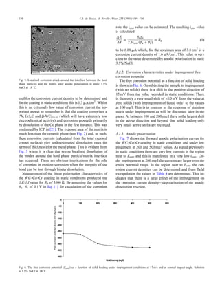 150 V.A. de Souza, A. Neville / Wear 255 (2003) 146–156
Fig. 5. Localised corrosion attack around the interface between the hard
phase particles and the matrix after anodic polarisation in static 3.5%
NaCl at 18 ◦C.
enables the corrosion current density to be determined and
for the coating in static conditions this is 1.3 ␮A/cm2. Whilst
this is an extremely low value of corrosion current the im-
portant aspect to remember is that the coating comprises a
(W, Cr)2C and ␤-WC(1−x) (which will have extremely low
electrochemical activity) and corrosion proceeds primarily
by dissolution of the Co phase in the ﬁrst instance. This was
conﬁrmed by ICP in [21]. The exposed area of the matrix is
much less than the ceramic phase (see Fig. 2) and, as such,
these corrosion currents (calculated from the total exposed
cermet surface) give underestimated dissolution rates (in
terms of thickness) for the metal phase. This is evident from
Fig. 5 where it is clear that severe localised dissolution of
the binder around the hard phase particle/matrix interface
has occurred. There are obvious implications for the role
of corrosion in erosion–corrosion when the integrity of the
bond can be lost through binder dissolution.
Measurement of the linear polarisation characteristics of
the WC–Co–Cr coating in static conditions produced the
E/ I value for Rp of 3500 . By assuming the values for
βa, βc of 0.1 V in Eq. (1) for calculation of the corrosion
Fig. 6. The free corrosion potential (Ecorr) as a function of solid loading under impingement conditions at 17 m/s and at normal impact angle. Solution
is 3.5% NaCl at 18 ◦C.
rate, the icorr value can be estimated. The resulting icorr value
is calculated
E
I
=
βaβc
2.3icorr(βa + βc)
= Rp (1)
to be 6.08 ␮A which, for the specimen area of 3.8 cm2 is a
corrosion current density of 1.6 ␮A/cm2. This value is very
close to the value determined by anodic polarisation in static
3.5% NaCl.
3.2.2. Corrosion characteristics under impingement free
corrosion potential
The free corrosion potential as a function of solid loading
is shown in Fig. 6. On subjecting the sample to impingement
(with no solids) there is a shift in the positive direction of
15 mV from the value recorded in static conditions. There
is then only a very small shift of <10 mV from the value at
zero solids (with impingement of liquid only) to the values
at 100 mg/l. This is in contrast to the response of stainless
steels under impingement as will be discussed later in the
paper. At between 100 and 200 mg/l there is the largest shift
in the active direction and beyond that solid loading only
very small active shifts are recorded.
3.2.3. Anodic polarisation
Fig. 7 shows the forward anodic polarisation curves for
the WC–Co–Cr coating in static conditions and under im-
pingement at 200 and 500 mg/l solids. As stated previously
in static conditions there are very low currents in the region
near to Ecorr and this is manifested in a very low icorr. Un-
der impingement at 200 mg/l the currents are larger over the
entire potential range. In the region near to Ecorr the cor-
rosion current densities can be determined and from Tafel
extrapolation the values in Table 4 are determined. This in-
dicates that there is a large effect of the impingement on
the corrosion current density—depolarisation of the anodic
dissolution reaction.
 