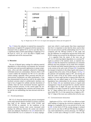 154 V.A. de Souza, A. Neville / Wear 255 (2003) 146–156
Fig. 14. Weight losses for WC–Co–Cr for liquid–solid impingement without and with applied CP.
Fig. 14 shows the reduction in material loss measured in
the presence of applied CP compared with the material loss
measured with no applied CP. It can be seen that there is
a signiﬁcant effect at both solid loadings of applying CP at
the level of −0.8 V. At −0.5 V the effect is slightly more
complicated and will be discussed later.
4. Discussion
The use of thermal spray coatings for reducing material
degradation in tribo-corrosion environments has increased
in recent years and successful applications in pump compo-
nents, valves and other equipment subjected to impinging
solid-laden stream are commonplace. However, there is still
a need to deﬁne the limitations for WC–Co–Cr and other
cermet coatings, especially where corrosion and joint ero-
sion/corrosion mechanisms can affect performance. It has
been demonstrated in the previous work by the authors that
localised corrosion attack at carbide/matrix interfaces can
lead to loss of support for carbides and also dissolution of
carbides when the local environment becomes aggressive
during localised corrosion. In this current paper the em-
phasis is on investigating how corrosion and erosion inter-
act and the test methodology has been devised with this in
mind.
4.1. Overall performance
WC–Co–Cr from the thermal spray process investigated
in this study showed superior resistance to erosion–corrosion
than both of the stainless steels (UNS S31603 and
UNS S32760) as expected. As the conditions of the
erosion–corrosion became more severe (increased solid
loading) the difference between the cermet and stainless
steels was enhanced. Hawthorne et al. [12] found ratios of
UNS S31603/WC–Co–Cr of almost 6:1 in slurry impinge-
ment tests which is much greater than those experienced
here but it is important to note that the slurry used in their
tests was not corrosive and the solid loadings were 9.1 wt.%
compared with the 500 mg/l (0.05%) in this study and
also the difference in composition between the D-Gun and
HVOF coatings can account for the difference in wear rates.
It is apparent from the nature of the wear scar on
WC–Co–Cr (showing highest degradation at a nominal 90◦
angle) in contrast to the stainless steels, as reported else-
where [23] that the material loss mechanisms are somewhat
different and some analogies can be made from considera-
tion of ductile and brittle material behaviour as was deﬁned
in dry erosion in the early work of Finnie [24]. Considering
the transport of particles in this dilute liquid–solid stream, it
is apparent that at the centre of the jet (Region 1 in Fig. 11)
the particles will nominally impact at 90◦. On moving out
from the centre of the jet the surface will be exposed to
impacts at a lower angle and due to squeeze ﬁlm effects the
particles may not indeed impact at all. If the mechanical
degradation laws relationships for dry erosion, established
ﬁrst by Finnie [24] are transferred across to liquid–solid
impingement it may be assumed that for a ductile material
the highest loss of depth will occur out from the centre
(normally at an angle of around 30◦) and for stainless steels
the “w” shape conﬁrms this to be the case. Also, for the
more brittle WC–Co–Cr the material loss is highest at 90◦.
The “u” shape of the wear scar conﬁrms this to be the case.
4.2. Corrosion/erosion interactions
Application of CP at −0.8 V (SCE) was effective at both
solid loadings of reducing the corrosion component of the
damage to a negligible level as was proved to be the case
in [22]. At this level of CP the erosion damage is isolated
and it can be seen that at 200 and 500 mg/l the damage is
very much dominated by erosion processes. For 200 mg/l
E/TWL is 0.836 and at 500 mg/l it is 0.877. Hence as the
 