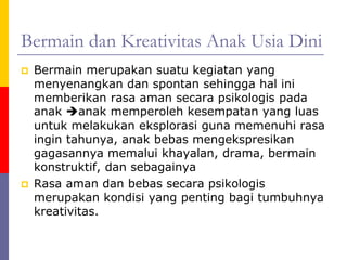Bermain dan Kreativitas Anak Usia Dini
 Bermain merupakan suatu kegiatan yang
menyenangkan dan spontan sehingga hal ini
memberikan rasa aman secara psikologis pada
anak anak memperoleh kesempatan yang luas
untuk melakukan eksplorasi guna memenuhi rasa
ingin tahunya, anak bebas mengekspresikan
gagasannya memalui khayalan, drama, bermain
konstruktif, dan sebagainya
 Rasa aman dan bebas secara psikologis
merupakan kondisi yang penting bagi tumbuhnya
kreativitas.
 
