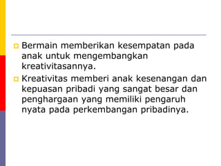  Bermain memberikan kesempatan pada
anak untuk mengembangkan
kreativitasannya.
 Kreativitas memberi anak kesenangan dan
kepuasan pribadi yang sangat besar dan
penghargaan yang memiliki pengaruh
nyata pada perkembangan pribadinya.
 