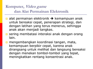 Komputer, Video game
dan Alat Permainan Elektronik
 alat permainan elektronik  kemampuan anak
untuk bereaksi cepat, penerapan strategi, dan
dengan latihan yang terus menerus, sehingga
anak akan menjadi tangkas.
 sering membatasi interaksi anak dengan orang
lain.
 mengembangkan koordinasi tangan, mata,
kemampuan berpikir cepat, karena anak
dirangsang untuk melihat dan langsung bereaksi
dengan menekan tombol-tombol yang tepat,
meningkatkan rentang konsentrasi anak.
 