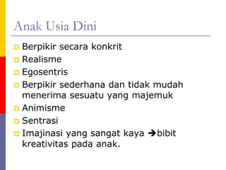 Anak Usia Dini
 Berpikir secara konkrit
 Realisme
 Egosentris
 Berpikir sederhana dan tidak mudah
menerima sesuatu yang majemuk
 Animisme
 Sentrasi
 Imajinasi yang sangat kaya bibit
kreativitas pada anak.
 