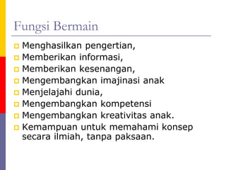 Fungsi Bermain
 Menghasilkan pengertian,
 Memberikan informasi,
 Memberikan kesenangan,
 Mengembangkan imajinasi anak
 Menjelajahi dunia,
 Mengembangkan kompetensi
 Mengembangkan kreativitas anak.
 Kemampuan untuk memahami konsep
secara ilmiah, tanpa paksaan.
 
