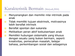 Karakteristik Bermain (Mulyadi,2004)
 Menyenangkan dan memiliki nilai intrinsik pada
anak
 Tidak memiliki tujuan ekstrinsik, motivasinya
lebih bersifat intrinsik
 Bersifat spontan dan sukarela
 Melibatkan peran aktif keikutsertaan anak
 Memilikii hubungan sistematik yang khusus
dengan seuatu yang bukan bermain, seperti
kreativitas, pemecahan masalah, belajar
bahasa, perkembangan sosial dan sebagainya
 