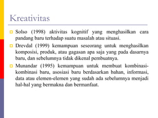 Kreativitas
 Solso (1998) aktivitas kognitif yang menghasilkan cara
pandang baru terhadap suatu masalah atau situasi.
 Drevdal (1999) kemampuan seseorang untuk menghasilkan
komposisi, produk, atau gagasan apa saja yang pada dasarnya
baru, dan sebelumnya tidak dikenal pembuatnya.
 Munandar (1995) kemampuan untuk membuat kombinasi-
kombinasi baru, asosiasi baru berdasarkan bahan, informasi,
data atau elemen-elemen yang sudah ada sebelumnya menjadi
hal-hal yang bermakna dan bermanfaat.
 