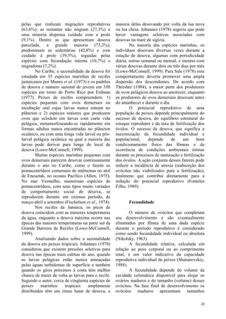 26
pelas que realizam migrações reprodutivas
(63,6%); as restantes não migram (27,3%) e
uma minoria dispensa cuidado com a prole
(9,1%). Dentre as que apresentam desova
parcelada, a grande maioria (73,2%),
predominam as sedentárias (42,8%) e com
cuidado à prole (39,3%), seguidas pelas
espécies com fecundação interna (10,7%) e
migradoras (7,2%).
No Caribe, a sazonalidade da desova foi
estudada em 35 espécies marinhas de recifes
jamaicanos por Munro et al. (1973) e os padrões
de desova e número sazonal de jovens em 350
espécies em torno de Porto Rico por Erdman
(1977). Peixes de recifes compreendem: 1)
espécies pequenas com ovos demersais ou
incubação oral cujas larvas nunca entram no
plâncton e 2) espécies maiores que produzem
ovos que eclodem em larvas com curta vida
pelágica, metamorfoseando-se rapidamente em
formas adultas nunca encontradas no plâncton
oceânico, ou com uma longa vida larval ou pós-
larval pelágica oceânica na qual a maioria das
larvas pode derivar para longe do local de
desova (Lowe-McConnell, 1999).
Muitas espécies marinhas pequenas com
ovos demersais parecem desovar continuamente
durante o ano no Caribe, como o fazem os
pomacentrídeos comensais de anêmonas no atol
de Eneuetak, no oceano Pacífico (Allen, 1975).
No mar Vermelho, numerosas espécies de
pomacentrídeos, com seus tipos muito variados
de comportamento social de desova, se
reproduzem durante um extenso período, de
março-abril a setembro (Fischelson et al., 1974).
Nos recifes da Jamaica, os picos de
desova coincidem com as menores temperaturas
da água, enquanto a desova máxima ocorre nas
épocas das maiores temperaturas na parte sul da
Grande Barreira de Recifes (Lowe-McConnell,
1999).
Analisando dados sobre a sazonalidade
da desova em peixes tropicais, Johannes (1978)
considerou que existem pressões seletivas para
desova nas épocas mais calmas do ano, quando
as larvas pelágicas estão menos ameaçadas
pelas águas turbulentas de superfície e também
quando os giros próximos à costa têm melhor
chance de trazer de volta as larvas para o recife.
Segundo o autor, cerca de cinqüenta espécies de
peixes marinhos tropicais amplamente
distribuídos têm um ritmo lunar de desova, a
maioria delas desovando por volta da lua nova
ou lua cheia. Johannes (1978) sugeriu que pode
haver vantagens seletivas associadas com
desovas na maré de sigízia.
Na maioria das espécies marinhas, os
indivíduos desovam diversas vezes durante a
estação de desova, algumas com periodicidade
diária, outras semanal ou mensal, e mesmo com
várias desovas durante dois ou três dias por mês
(Lowe-McConnell, 1999). Para Sale (1978) esse
comportamento deveria promover uma ampla
dispersão dos descendentes. De acordo com
Thresher (1984), a maior parte dos produtores
de ovos pelágicos desova ao anoitecer, enquanto
os produtores de ovos demersais desovam antes
do amanhecer e durante o dia.
O potencial reprodutivo de uma
população de peixes depende principalmente do
sucesso de desova, do equilíbrio estrutural do
estoque reprodutor e da taxa de fertilização dos
óvulos. O sucesso da desova, que significa a
maximização da fecundidade individual e
populacional, depende de um bom
condicionamento físico das fêmeas e da
ocorrência de condições ambientais ótimas
durante os processos de maturação e fertilização
dos óvulos. A ação conjunta desses fatores pode
reduzir a incidência de atresia (reabsorção dos
ovócitos não viabilizados para a fertilização),
fenômeno que contribui diretamente para a
redução do potencial reprodutivo (Fonteles
Filho, 1989).
Fecundidade
O número de ovócitos que completam
seu desenvolvimento e são eventualmente
eliminados por fêmea de uma dada espécie
durante o período reprodutivo é considerado
como sendo fecundidade individual ou absoluta
(Nikolsky, 1963).
A fecundidade relativa, calculada em
relação ao peso corporal ou ao comprimento
total, é um valor indicativo da capacidade
reprodutiva individual de peixes (Shatunovskiy,
1988).
A fecundidade depende do volume da
cavidade celomática disponível para alojar os
ovários maduros e do tamanho (volume) desses
ovócitos. Na fase final de desenvolvimento os
ovócitos maduros apresentam tamanhos
 