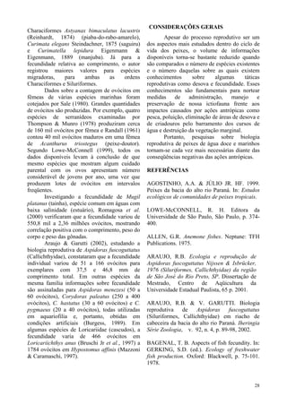 28
Characiformes Astyanax bimaculatus lacustris
(Reinhardt, 1874) (piaba-do-rabo-amarelo),
Curimata elegans Steindachner, 1875 (saguiru)
e Curimatella lepidura Eigenmann &
Eigenmann, 1889 (manjuba). Já para a
fecundidade relativa ao comprimento, o autor
registrou maiores valores para espécies
migradoras, para ambas as ordens
Characiformes e Siluriformes.
Dados sobre a contagem de ovócitos em
fêmeas de várias espécies marinhas foram
cotejados por Sale (1980). Grandes quantidades
de ovócitos são produzidas. Por exemplo, quatro
espécies de serranídeos examinadas por
Thompson & Munro (1978) produziram cerca
de 160 mil ovócitos por fêmea e Randall (1961)
contou 40 mil ovócitos maduros em uma fêmea
de Acanthurus triostegus (peixe-doutor).
Segundo Lowe-McConnell (1999), todos os
dados disponíveis levam à conclusão de que
mesmo espécies que mostram algum cuidado
parental com os ovos apresentam número
considerável de jovens por ano, uma vez que
produzem lotes de ovócitos em intervalos
freqüentes.
Investigando a fecundidade de Mugil
platanus (tainha), espécie comum em águas com
baixa salinidade (estuário), Romagosa et al.
(2000) verificaram que a fecundidade variou de
550,8 mil a 2,36 milhões ovócitos, mostrando
correlação positiva com o comprimento, peso do
corpo e peso das gônadas.
Araujo & Garutti (2002), estudando a
biologia reprodutiva de Aspidoras fuscoguttatus
(Callichthyidae), constataram que a fecundidade
individual variou de 51 a 166 ovócitos para
exemplares com 37,5 e 46,8 mm de
comprimento total. Em outras espécies da
mesma família informações sobre fecundidade
são assinaladas para Aspidoras menezesi (50 a
60 ovócitos), Corydoras paleatus (250 a 400
ovócitos), C. hastatus (30 a 60 ovócitos) e C.
pygmaeus (20 a 40 ovócitos), todas utilizadas
em aquariofilia e, portanto, obtidas em
condições artificiais (Burgess, 1989). Em
algumas espécies de Loricariidae (cascudos), a
fecundidade varia de 466 ovócitos em
Loricariichthys anus (Bruschi Jr et al., 1997) a
1784 ovócitos em Hypostomus affinis (Mazzoni
& Caramaschi, 1997).
CONSIDERAÇÕES GERAIS
Apesar do processo reprodutivo ser um
dos aspectos mais estudados dentro do ciclo de
vida dos peixes, o volume de informações
disponíveis torna-se bastante reduzido quando
são comparados o número de espécies existentes
e o número daquelas sobre as quais existem
conhecimentos sobre algumas táticas
reprodutivas como desova e fecundidade. Esses
conhecimentos são fundamentais para nortear
medidas de administração, manejo e
preservação de nossa ictiofauna frente aos
impactos causados por ações antrópicas como
pesca, poluição, eliminação de áreas de desova e
de criadouros pelo barramento dos cursos de
água e destruição da vegetação marginal.
Portanto, pesquisas sobre biologia
reprodutiva de peixes de água doce e marinhos
tornam-se cada vez mais necessárias diante das
conseqüências negativas das ações antrópicas.
REFERÊNCIAS
AGOSTINHO, A.A. & JÚLIO JR. HF. 1999.
Peixes da bacia do alto rio Paraná. In: Estudos
ecológicos de comunidades de peixes tropicais.
LOWE-McCONNELL, R. H. Editora da
Universidade de São Paulo, São Paulo, p. 374-
400.
ALLEN, G.R. Anemone fishes. Neptune: TFH
Publications. 1975.
ARAUJO, R.B. Ecologia e reprodução de
Aspidoras fuscoguttatus Nijssen & Isbrücker,
1976 (Siluriformes, Callichthyidae) da região
de São José do Rio Preto, SP. Dissertação de
Mestrado, Centro de Aqüicultura da
Universidade Estadual Paulista, 65 p. 2001.
ARAUJO, R.B. & V. GARUTTI. Biologia
reprodutiva de Aspidoras fuscoguttatus
(Siluriformes, Callichthyidae) em riacho de
cabeceira da bacia do alto rio Paraná. Iheringia
Série Zoologia, v. 92, n. 4, p. 89-98, 2002.
BAGENAL, T. B. Aspects of fish fecundity. In:
GERKING, S.D. (ed.). Ecology of freshwater
fish production. Oxford: Blackwell, p. 75-101.
1978.
 