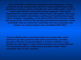 Nosso governo é ineficiente, hipócrita e inconsequente, nossos políticos na sua maioria são amorais. Nossos adolescentes estão jogados as moscas, sendo vitimados por uma mídia podre. Então é muito natural que os inocentes sempre paguem. Mas então simplesmente vamos concordar? Sinto muito, não posso. Dizer que nos países evoluídos tal prática é aceita e por isso devemos seguir estes exemplos é canalhice.  Para mim EVOLUÇÃO é direito a vida seja de quem for. EVOLUÇÃO é prática dos direitos humanos. Numa sociedade onde as coisas são resolvidas com mera punição sem amparo ou regeneração é uma sociedade DECAÍDA. Nossos adolescentes e jovens precisam ter acesso sim a uma estrutura que lhes garanta educação sexual sadia, que lhes garanta o direito a nutrição digna, a acesso a cultura e a um padrão de vida digno. É muito fácil mascarar os reais problemas com discusões político-religiosas de qualquer tema. Triste sociedade esta em que vivemos. 