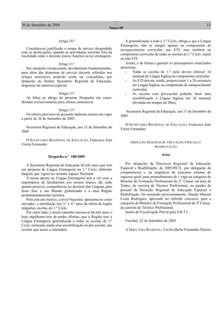 30 de Setembro de 2005 13II
Número 189
Artigo 10.º
Considera-se justificado o tempo de serviço despendido
com as deslocações, quando as actividades ocorram fora da
localidade onde o docente exerce funções ou no estrangeiro.
Artigo 11.º
Em situações excepcionais, devidamente fundamentadas,
para além das dispensas de serviço docente referidas nos
artigos anteriores, poderão ainda ser concedidas, por
despacho do Senhor Secretário Regional de Educação,
dispensas de natureza especial.
Artigo 12.º
As faltas ao abrigo do presente Despacho são consi-
deradas exclusivamente para efeitos estatísticos.
Artigo 13.º
Os efeitos previstos no presente diploma entram em vigor
a partir de 26 de Setembro de 2005.
Secretaria Regional de Educação, aos 21 de Setembro de
2005
O SECRETÁRIO REGIPONAL DE EDUCAÇÃO, Francisco José
Vieira Fernandes
Despacho n.º 108/2005
A Secretaria Regional de Educação há três anos que tem
um projecto de Língua Estrangeira no 1.º Ciclo, diferente
daquele que vigora no restante espaço Nacional.
A nossa aposta na Língua Estrangeira tem a ver com a
importância de facultarmos aos nossos alunos, tão cedo
quanto possível, competências no domínio das Línguas, para
fazer face a um Mundo globalizado e a uma Região
predominantemente turística.
Para este ano lectivo, a nível Nacional, apresenta-se como
inovador, a introdução nos 3.º e 4.º anos da oferta de Inglês
nalgumas escolas do 1.º Ciclo.
Por outro lado, o nosso caminho iniciou-se há três anos, e
hoje orgulhamo-nos de poder afirmar, que a Região tem a
Língua Estrangeira generalizada a todas as escolas de 1.º
Ciclo, incluindo ainda uma sensibilização no pré-escolar, nas
escolas que assim o entendam.
A generalização a todo o 1.º Ciclo, obriga a que a Língua
Estrangeira, não se integre apenas na componente de
enriquecimento curricular, nas ETI, mas também na
componente curricular de todas as escolas de 1.º Ciclo, sejam
ou não ETI.
Assim, e de forma a garantir os pressupostos enunciados
determino:
- Todas as escolas de 1.º ciclo devem oferecer 1h
semanal de Língua Inglesa na componente curricular;
- As ETI devem, ainda, proporcionar 1 a 2h semanais
em Língua Inglesa, na componente de enriquecimento
curricular;
- As escolas com pré-escolar poderão fazer uma
sensibilização à Língua Inglesa em 1h semanal
(dividida em tempos de 30m);
Secretaria Regional de Educação, aos 21 de Setembro de
2005
O SECRETÁRIO REGIPONAL DE EDUCAÇÃO, Francisco José
Vieira Fernandes
DIRECÇÃO REGIONALDE EDUCAÇÃO ESPECIAL E
REABILITAÇÃO
Aviso
Por despacho da Directora Regional de Educação
Especial e Reabilitação, de 2005/09/21, por delegação de
competências e, na sequência de concurso externo de
ingresso geral, para preenchimento de 1 vaga na categoria de
Monitor de Formação Profissional de 2ª. Classe, na área de
Teatro, da carreira de Técnico Profissional, no quadro de
pessoal da Direcção Regional de Educação Especial e
Reabilitação, foi nomeado provisoriamente, Duarte Manuel
Costa Rodrigues, aprovado no referido concurso, para a
categoria de Monitor de Formação Profissional de 2ª Classe,
da carreira de Técnico Profissional.
Isento de Fiscalização Prévia pela S.R.T.C..
Funchal, 22 de Setembro de 2005
A DIRECTORA REGIONAL, Cecília Berta Fernandes Pereira
 