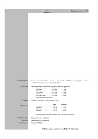 14 30 de Setembro de 2005II
Número 189
CORRESPONDÊNCIA
PUBLICAÇÕES
EXEMPLAR
ASSINATURAS
EXECUÇÃO GRÁFICA
IMPRESSÃO
DEPÓSITO LEGAL
Toda a correspondência relativa a anúncios e a assinaturas do Jornal Oficial deve ser dirigida à Secretaria-
-Geral da Presidência do Governo Regional da Madeira.
Os preços por lauda ou por fracção de lauda de anúncio são os seguintes:
Uma lauda . . . . . . . . . . . . . . . 15,54 cada 15,54;
Duas laudas . . . . . . . . . . . . . . 16,98 cada 33,96;
Três laudas . . . . . . . . . . . . . . . 28,13 cada 84,39;
Quatro laudas . . . . . . . . . . . . . 29,95 cada 119,80;
Cinco laudas . . . . . . . . . . . . . . 31,11 cada 155,55;
Seis ou mais laudas . . . . . . . . . 37,81 cada 226,86.
A estes valores acresce o imposto devido.
Números e Suplementos - Preço por página 0,29
Anual Semestral
Uma Série . . . . . . . . . . . . . . . . . 26,84 13,59;
Duas Séries . . . . . . . . . . . . . . . . 51,00 25,66;
Três Séries . . . . . . . . . . . . . . . . . 62,00 31,36;
Completa . . . . . . . . . . . . . . . . . . 72,50 36,00.
Aestes valores acrescem os portes de correio, (Portaria n.º 1/2005, de 3 de Janeiro) e o imposto devido.
Departamento do Jornal Oficial
Departamento do Jornal Oficial
Número 181952/02
O Preço deste número: 4,22 (IVA incluído)
 